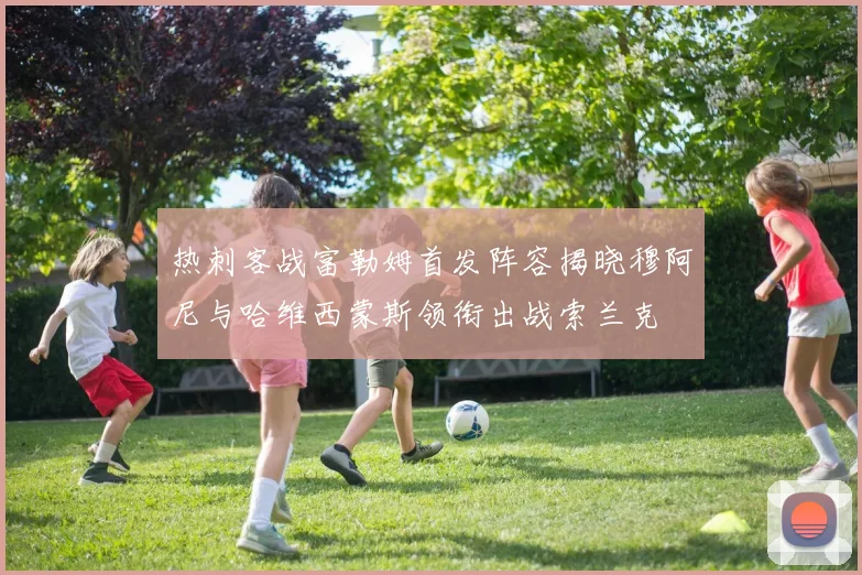 热刺客战富勒姆首发阵容揭晓穆阿尼与哈维西蒙斯领衔出战索兰克
