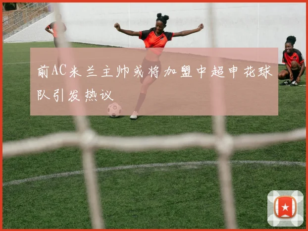 前AC米兰主帅或将加盟中超申花球队引发热议