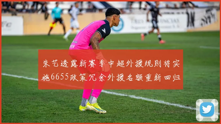 朱艺透露新赛季中超外援规则将实施6655政策冗余外援名额重新回归球队配置