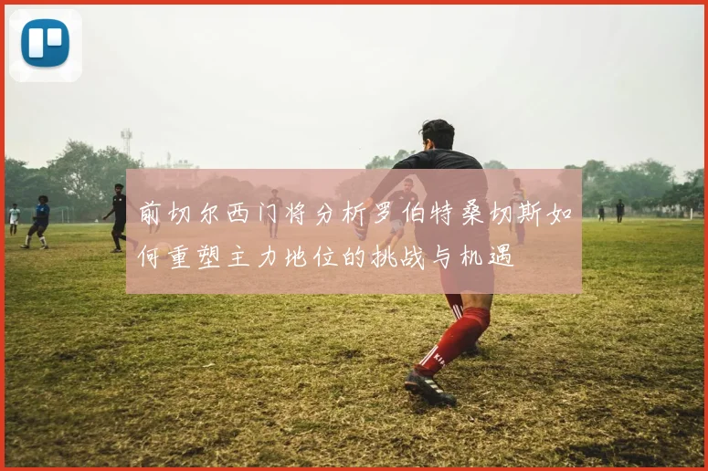 前切尔西门将分析罗伯特桑切斯如何重塑主力地位的挑战与机遇