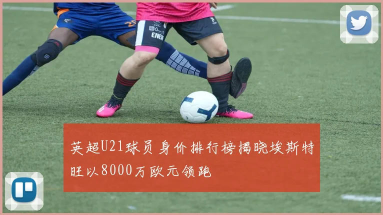 英超U21球员身价排行榜揭晓埃斯特旺以8000万欧元领跑