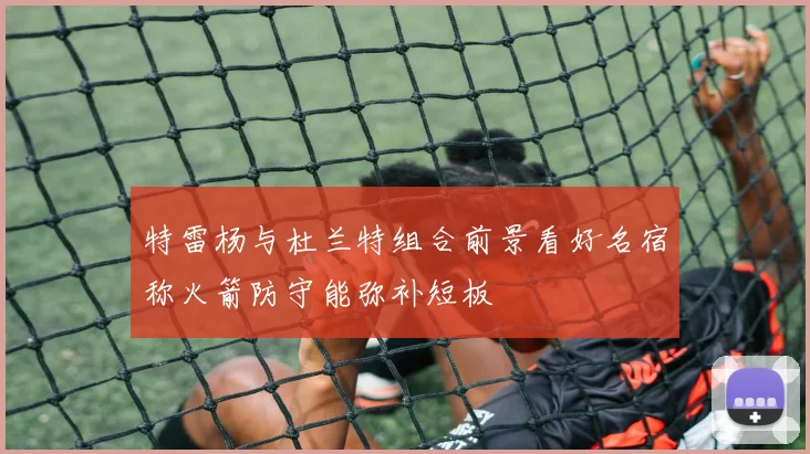特雷杨与杜兰特组合前景看好名宿称火箭防守能弥补短板