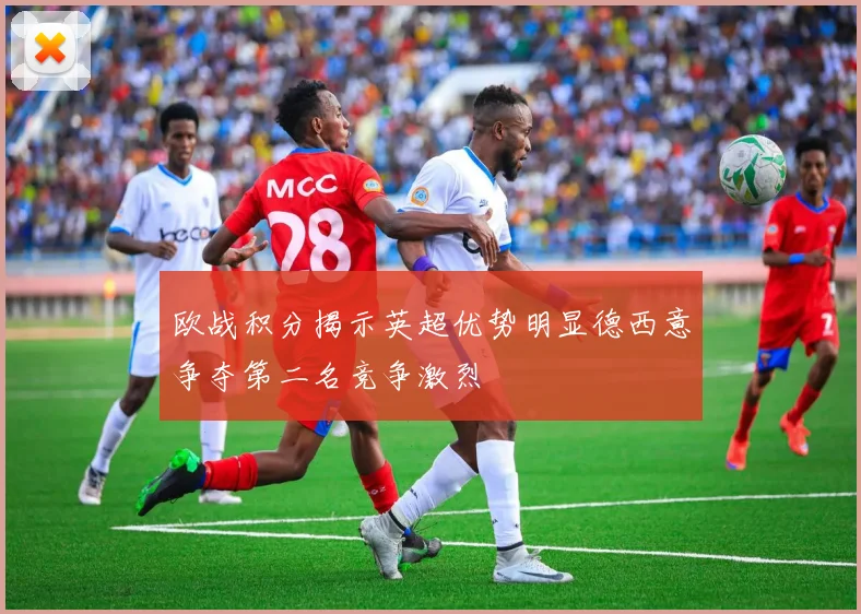 欧战积分揭示英超优势明显德西意争夺第二名竞争激烈
