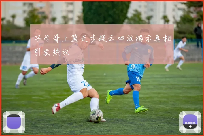 字母哥上篮走步疑云回放揭示真相引发热议