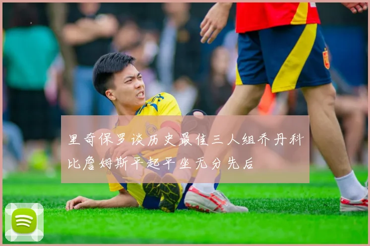 里奇保罗谈历史最佳三人组乔丹科比詹姆斯平起平坐无分先后