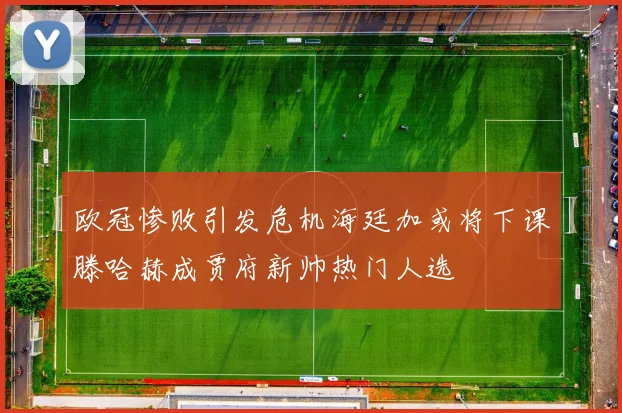 欧冠惨败引发危机海廷加或将下课滕哈赫成贾府新帅热门人选