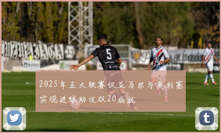 2025年五大联赛仅亚马尔与奥利塞实现进球助攻双20成就