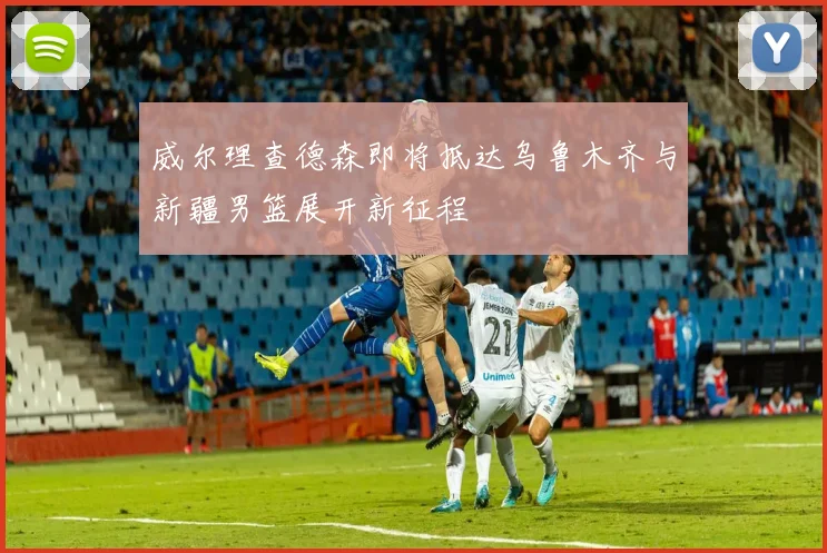 威尔理查德森即将抵达乌鲁木齐与新疆男篮展开新征程