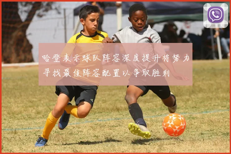 哈登表示球队阵容深度提升将努力寻找最佳阵容配置以争取胜利