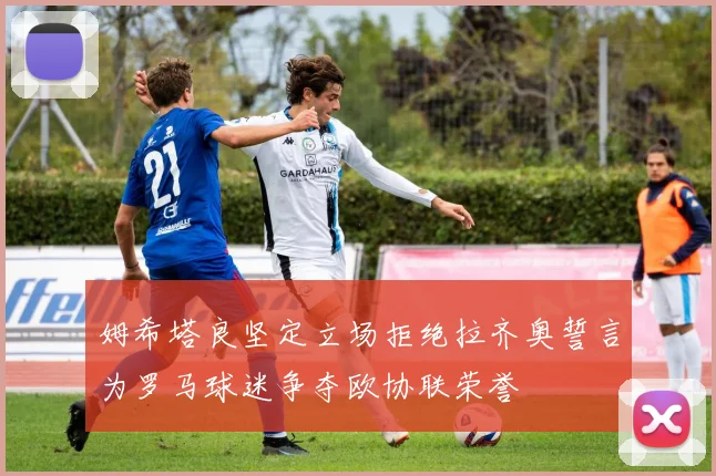 姆希塔良坚定立场拒绝拉齐奥誓言为罗马球迷争夺欧协联荣誉