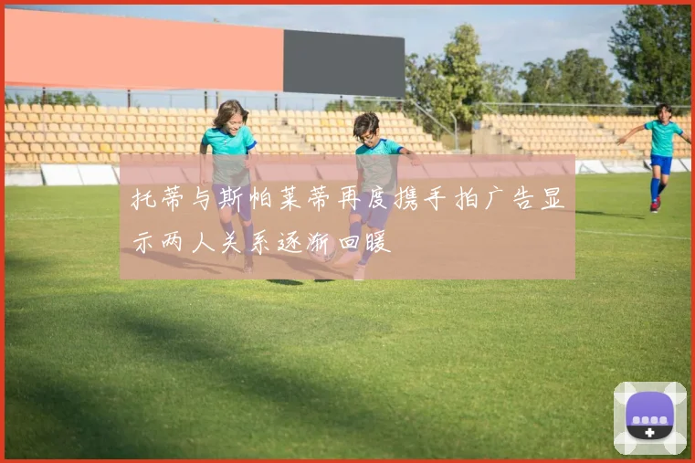 托蒂与斯帕莱蒂再度携手拍广告显示两人关系逐渐回暖