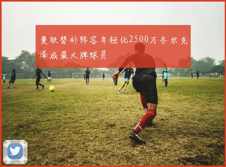 曼联替补阵容年轻化2500万齐尔克泽成最大牌球员
