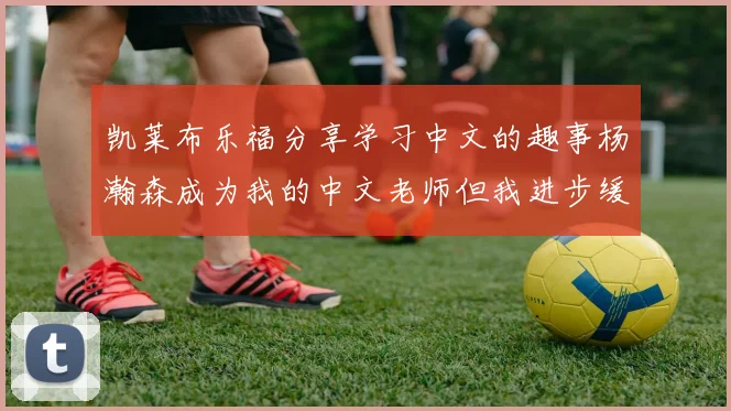 凯莱布乐福分享学习中文的趣事杨瀚森成为我的中文老师但我进步缓慢