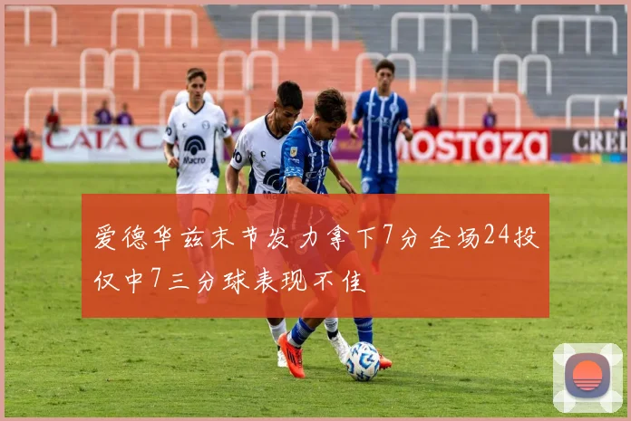 爱德华兹末节发力拿下7分全场24投仅中7三分球表现不佳