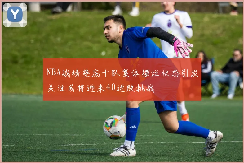 NBA战绩垫底十队集体摆烂状态引发关注或将迎来40连败挑战