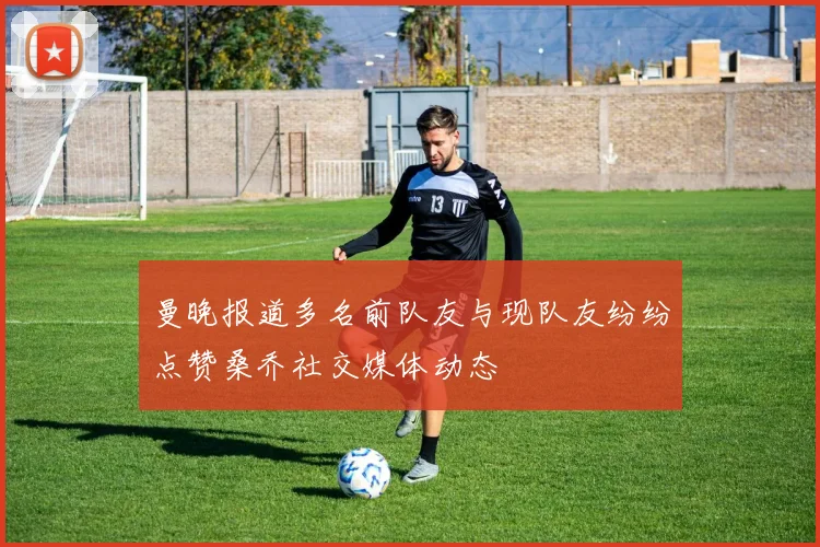 曼晚报道多名前队友与现队友纷纷点赞桑乔社交媒体动态