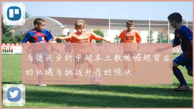马德兴分析中超本土教练崛起背后的机遇与挑战并存的现状