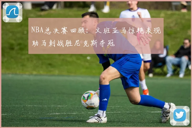 NBA总决赛回顾：文班亚马惊艳表现助马刺战胜尼克斯夺冠