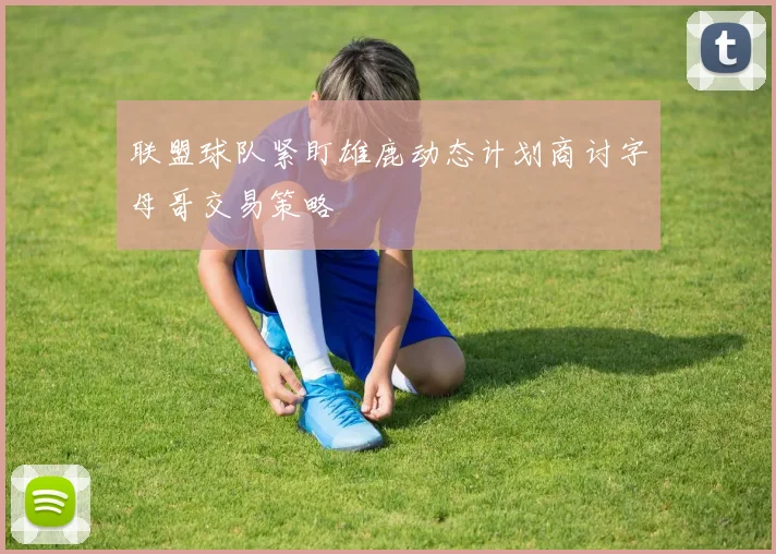联盟球队紧盯雄鹿动态计划商讨字母哥交易策略