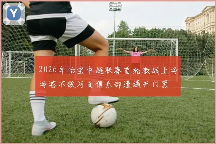 2026年怡宝中超联赛首轮激战上海海港不敌河南俱乐部遭遇开门黑
