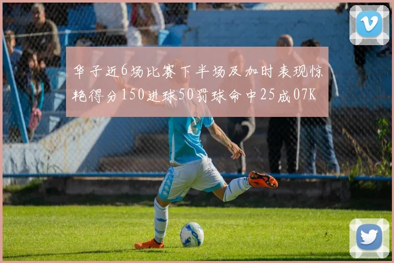 华子近6场比赛下半场及加时表现惊艳得分150进球50罚球命中25成07KB后首人