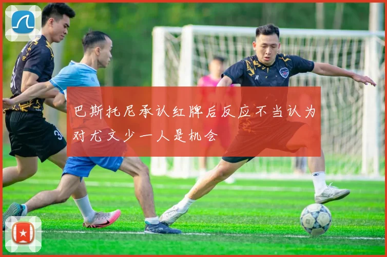 巴斯托尼承认红牌后反应不当认为对尤文少一人是机会