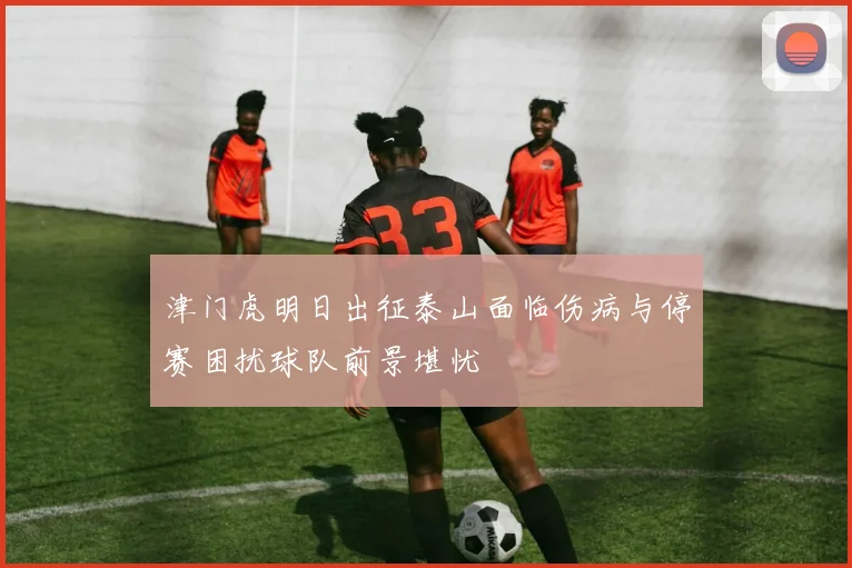 津门虎明日出征泰山面临伤病与停赛困扰球队前景堪忧