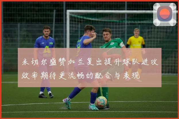 米切尔盛赞加兰复出提升球队进攻效率期待更流畅的配合与表现