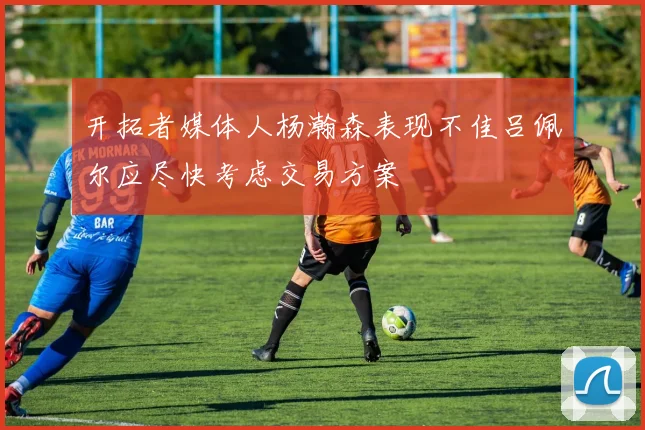 开拓者媒体人杨瀚森表现不佳吕佩尔应尽快考虑交易方案