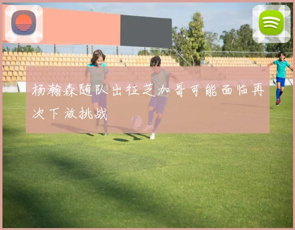杨瀚森随队出征芝加哥可能面临再次下放挑战