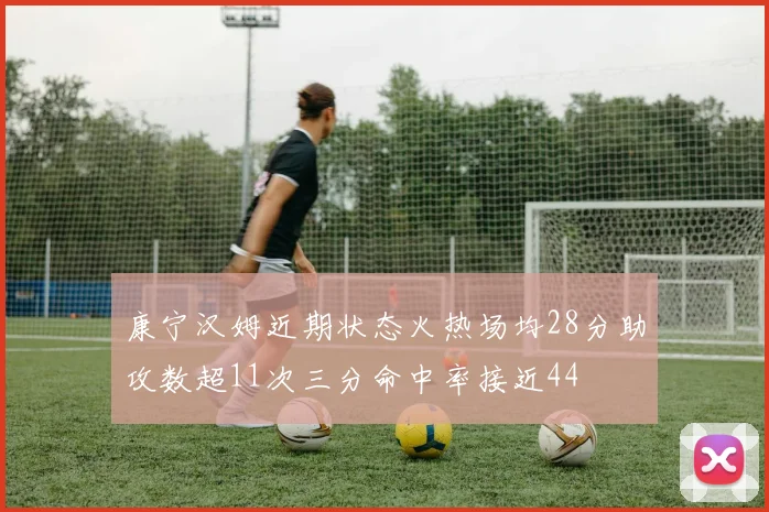 康宁汉姆近期状态火热场均28分助攻数超11次三分命中率接近44