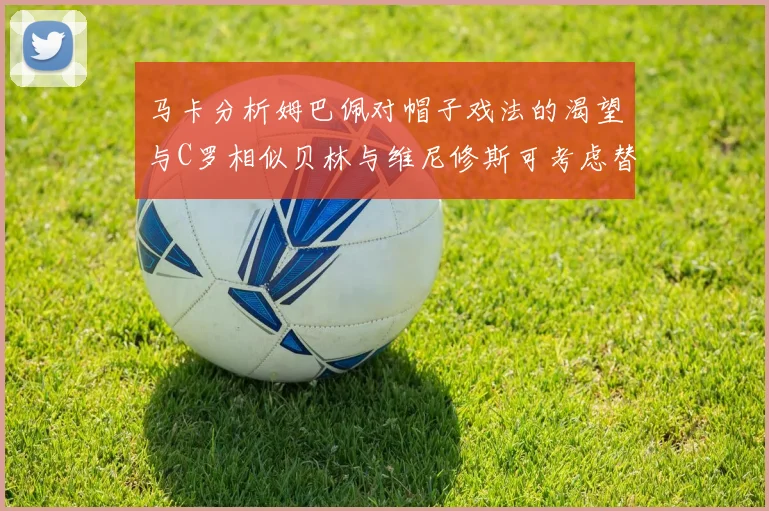 马卡分析姆巴佩对帽子戏法的渴望与C罗相似贝林与维尼修斯可考虑替补出战