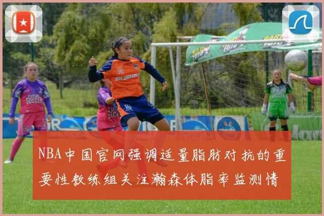 NBA中国官网强调适量脂肪对抗的重要性教练组关注瀚森体脂率监测情况