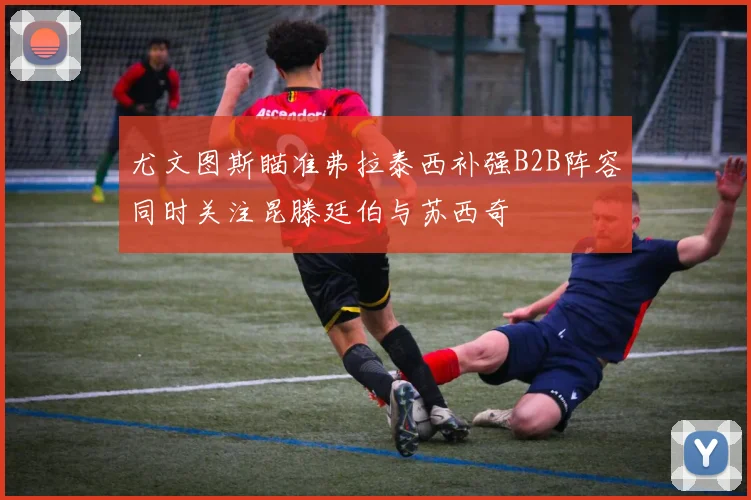 尤文图斯瞄准弗拉泰西补强B2B阵容同时关注昆滕廷伯与苏西奇
