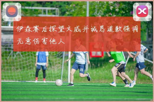 伊森赛后探望文威并诚恳道歉强调无意伤害他人