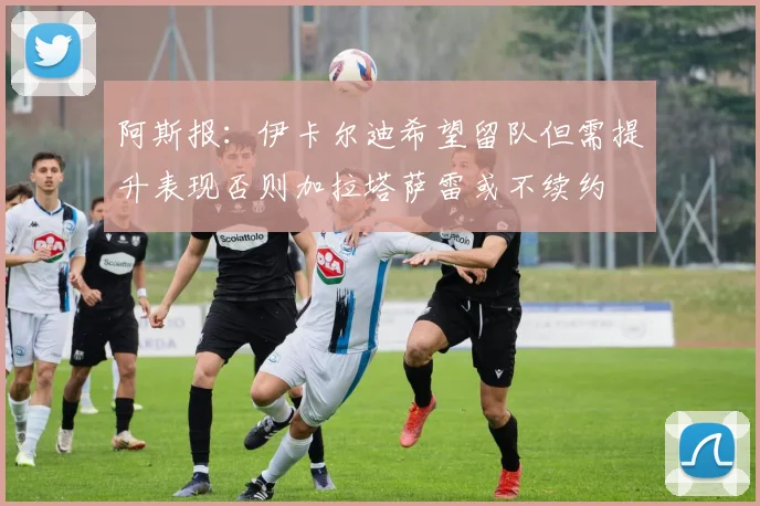 阿斯报：伊卡尔迪希望留队但需提升表现否则加拉塔萨雷或不续约