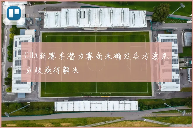 CBA新赛季潜力赛尚未确定各方意见分歧亟待解决