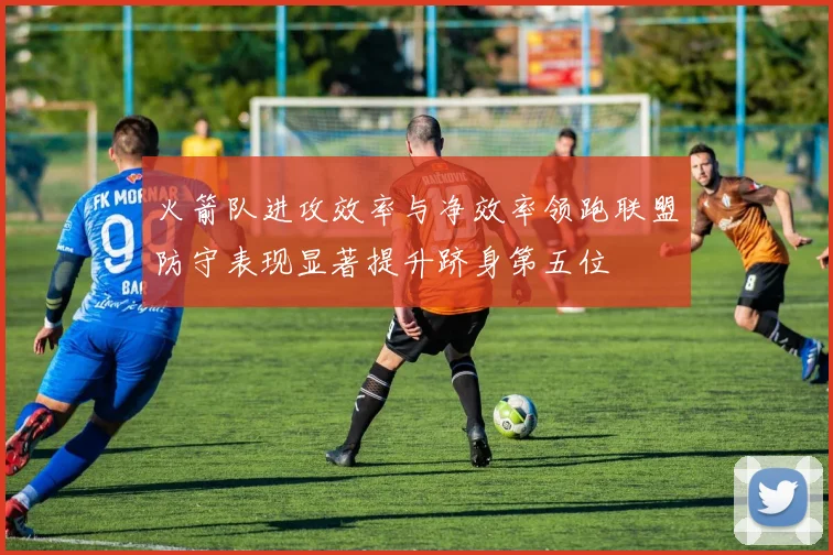 火箭队进攻效率与净效率领跑联盟防守表现显著提升跻身第五位