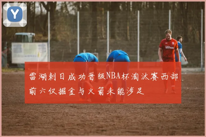 雷湖刺日成功晋级NBA杯淘汰赛西部前六仅掘金与火箭未能涉足