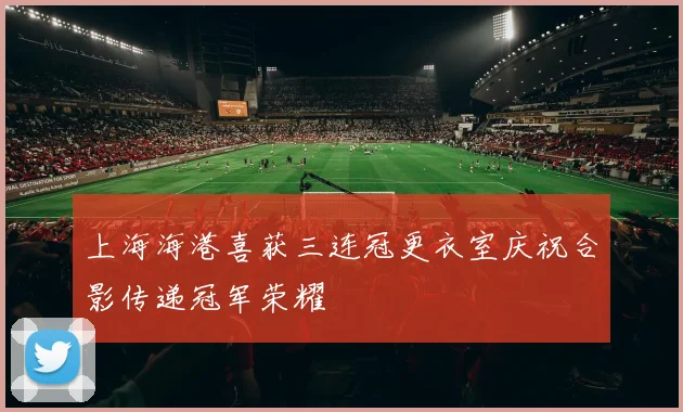 上海海港喜获三连冠更衣室庆祝合影传递冠军荣耀