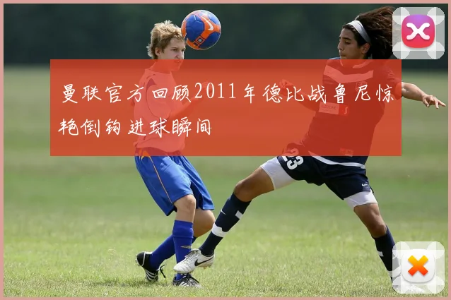 曼联官方回顾2011年德比战鲁尼惊艳倒钩进球瞬间