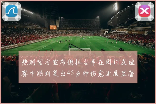 热刺官方宣布德拉古辛在闭门友谊赛中顺利复出45分钟伤愈进展显著