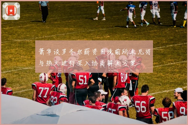 萧华谈罗齐尔薪资困境前所未见将与热火进行深入协商解决方案