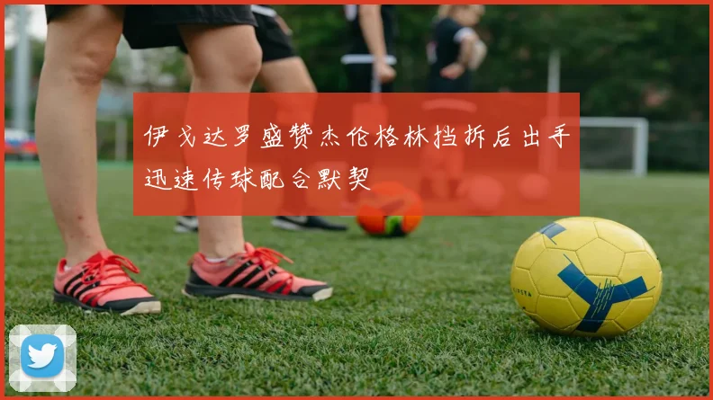 伊戈达罗盛赞杰伦格林挡拆后出手迅速传球配合默契