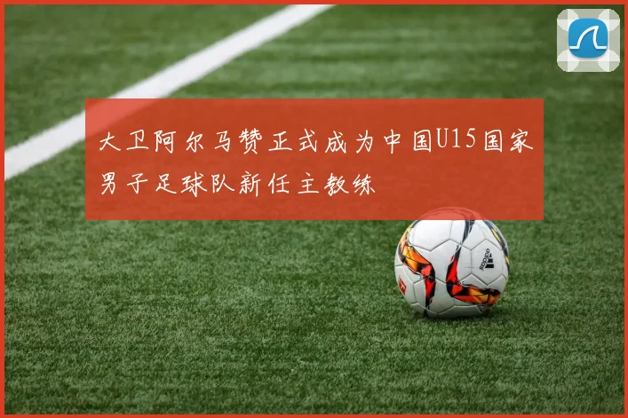 大卫阿尔马赞正式成为中国U15国家男子足球队新任主教练